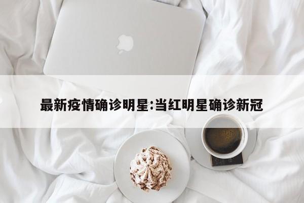 最新疫情确诊明星:当红明星确诊新冠