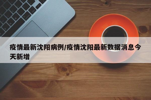 疫情最新沈阳病例/疫情沈阳最新数据消息今天新增