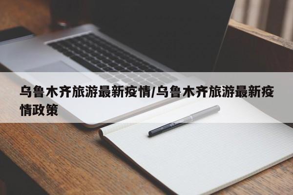 乌鲁木齐旅游最新疫情/乌鲁木齐旅游最新疫情政策