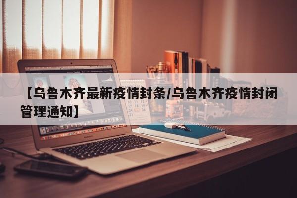 【乌鲁木齐最新疫情封条/乌鲁木齐疫情封闭管理通知】