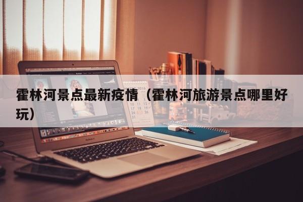 霍林河景点最新疫情（霍林河旅游景点哪里好玩）
