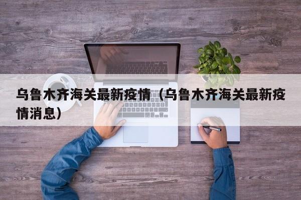 乌鲁木齐海关最新疫情（乌鲁木齐海关最新疫情消息）