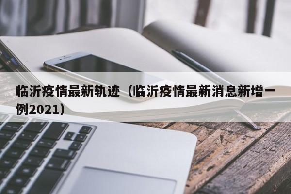 临沂疫情最新轨迹（临沂疫情最新消息新增一例2021）