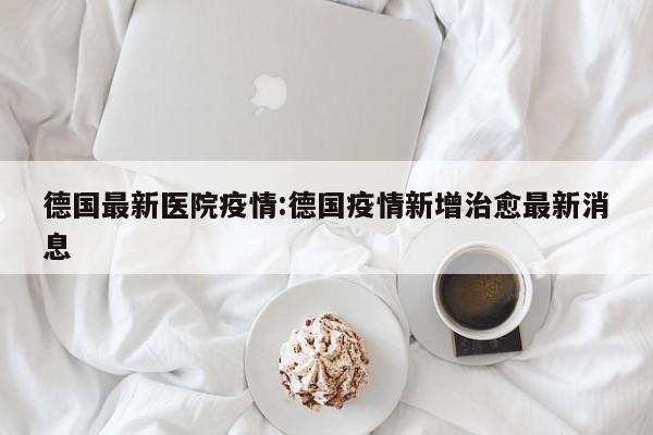 德国最新医院疫情:德国疫情新增治愈最新消息
