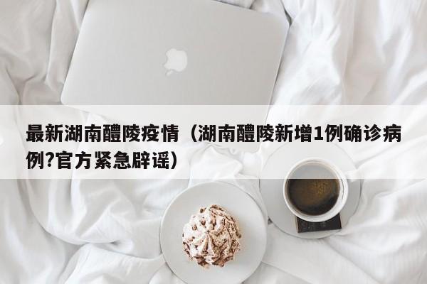 最新湖南醴陵疫情（湖南醴陵新增1例确诊病例?官方紧急辟谣）