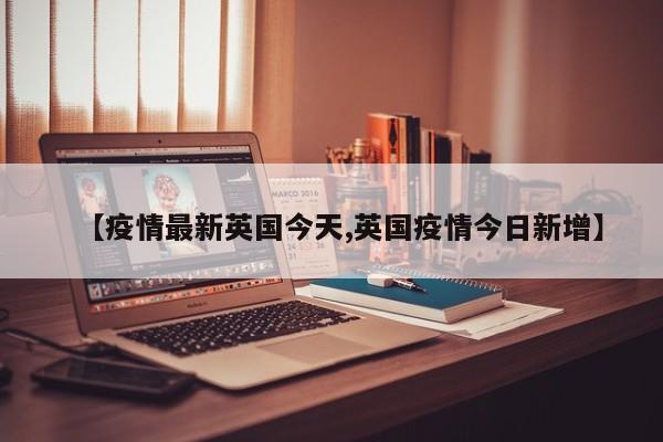 【疫情最新英国今天,英国疫情今日新增】
