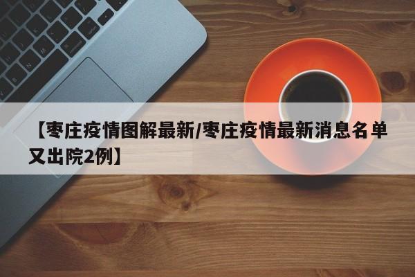 【枣庄疫情图解最新/枣庄疫情最新消息名单又出院2例】