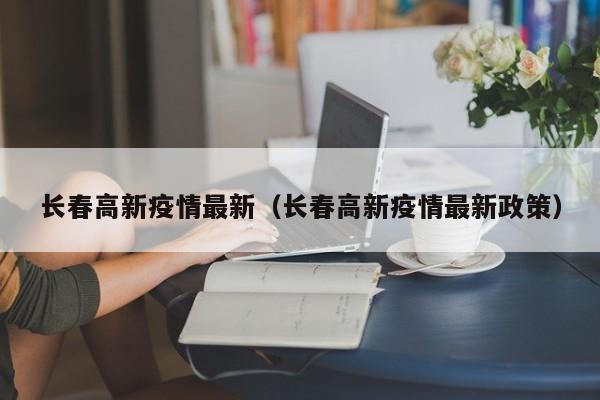 长春高新疫情最新（长春高新疫情最新政策）