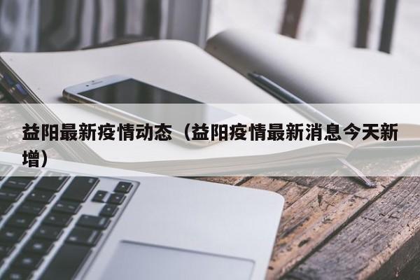 益阳最新疫情动态（益阳疫情最新消息今天新增）