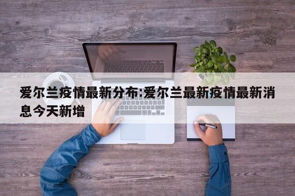 爱尔兰疫情最新分布:爱尔兰最新疫情最新消息今天新增