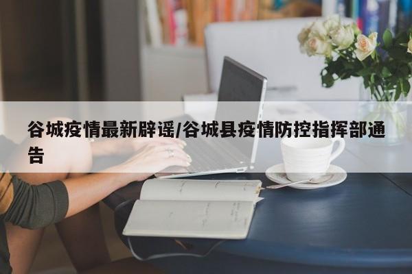 谷城疫情最新辟谣/谷城县疫情防控指挥部通告