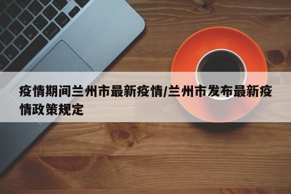疫情期间兰州市最新疫情/兰州市发布最新疫情政策规定