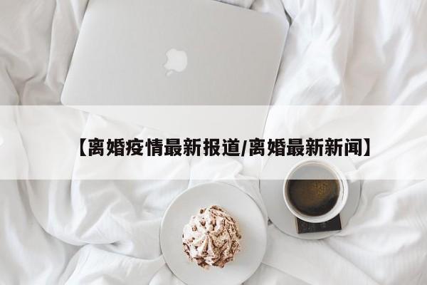 【离婚疫情最新报道/离婚最新新闻】