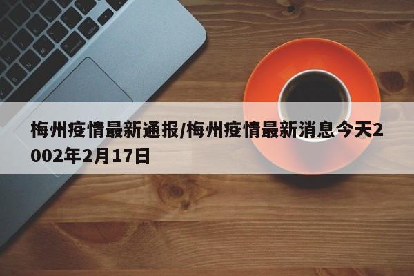 梅州疫情最新通报/梅州疫情最新消息今天2002年2月17日