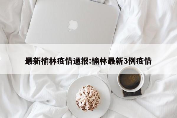 最新榆林疫情通报:榆林最新3例疫情