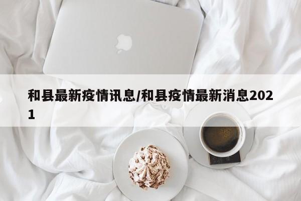 和县最新疫情讯息/和县疫情最新消息2021