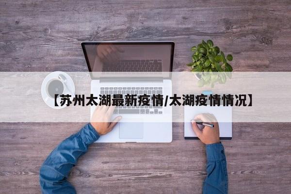 【苏州太湖最新疫情/太湖疫情情况】