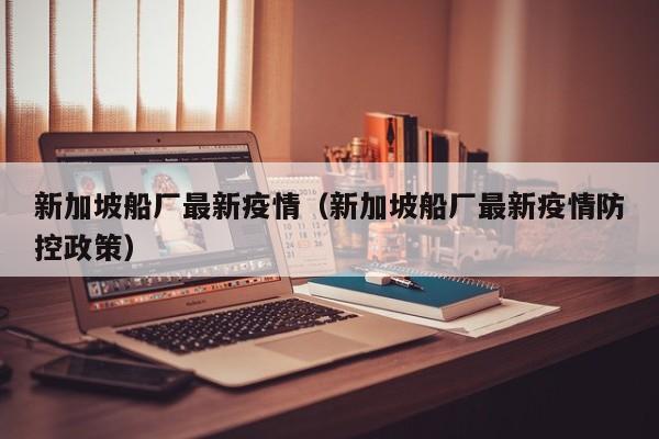 新加坡船厂最新疫情（新加坡船厂最新疫情防控政策）