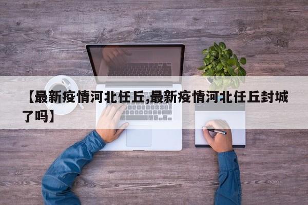 【最新疫情河北任丘,最新疫情河北任丘封城了吗】