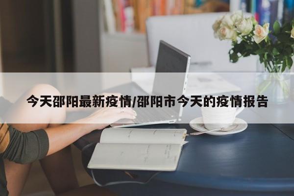 今天邵阳最新疫情/邵阳市今天的疫情报告