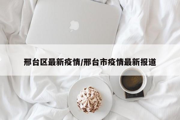 邢台区最新疫情/邢台市疫情最新报道