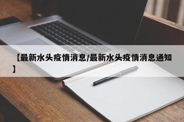 【最新水头疫情消息/最新水头疫情消息通知】