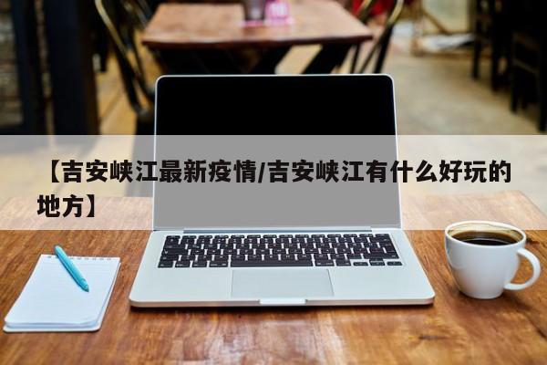 【吉安峡江最新疫情/吉安峡江有什么好玩的地方】