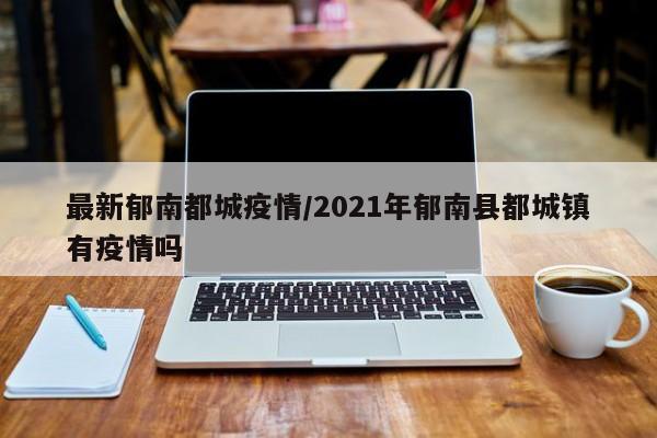 最新郁南都城疫情/2021年郁南县都城镇有疫情吗