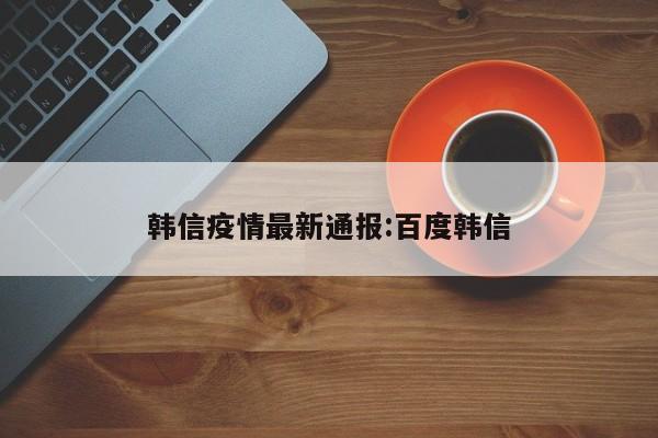 韩信疫情最新通报:百度韩信