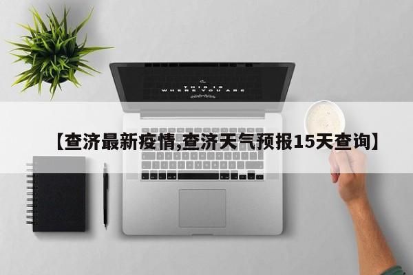 【查济最新疫情,查济天气预报15天查询】