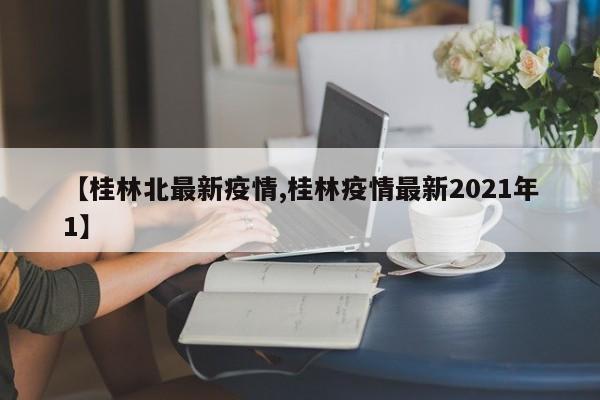 【桂林北最新疫情,桂林疫情最新2021年1】