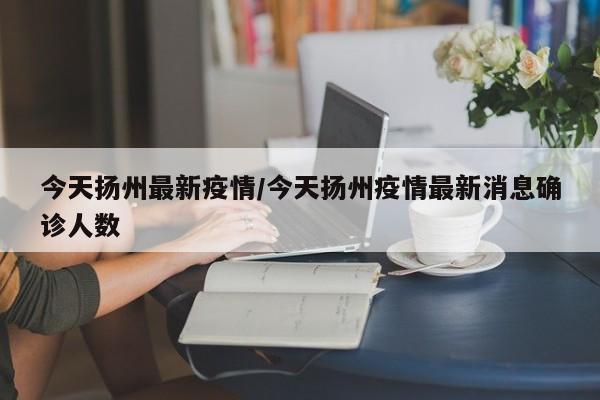 今天扬州最新疫情/今天扬州疫情最新消息确诊人数