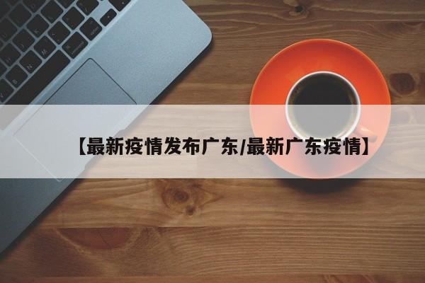 【最新疫情发布广东/最新广东疫情】