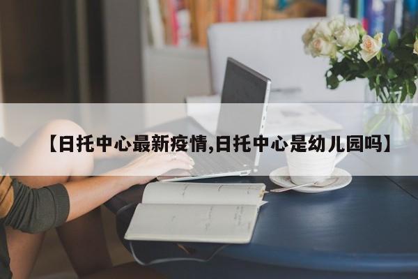 【日托中心最新疫情,日托中心是幼儿园吗】