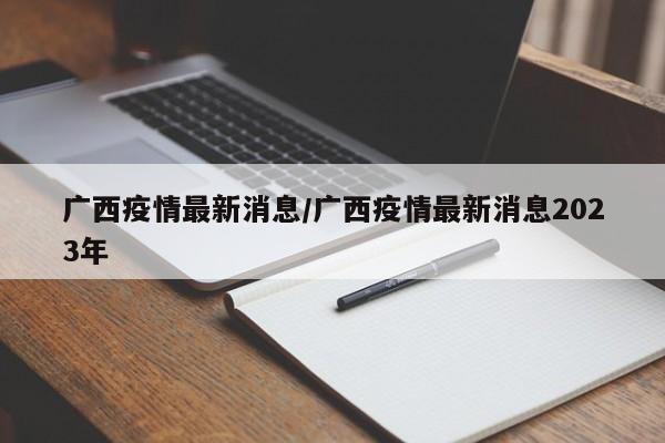 广西疫情最新消息/广西疫情最新消息2023年