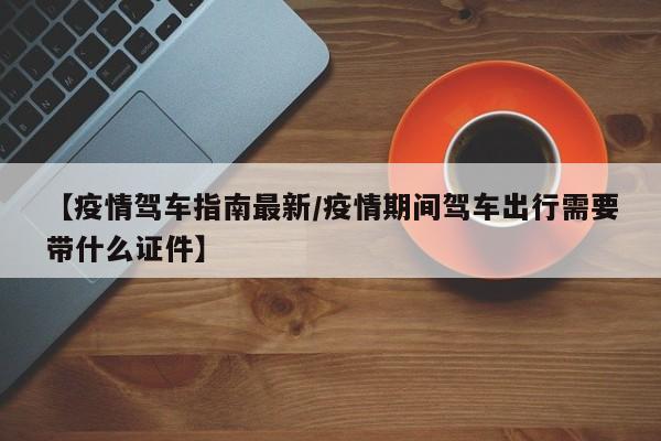 【疫情驾车指南最新/疫情期间驾车出行需要带什么证件】