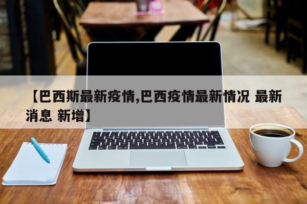 【巴西斯最新疫情,巴西疫情最新情况 最新消息 新增】