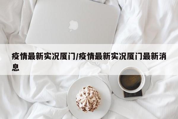 疫情最新实况厦门/疫情最新实况厦门最新消息