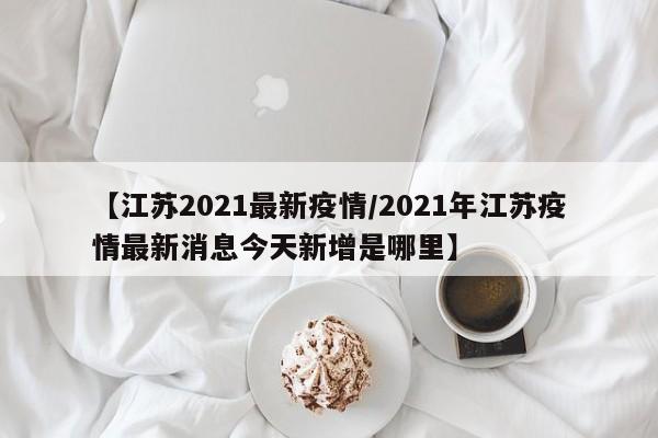 【江苏2021最新疫情/2021年江苏疫情最新消息今天新增是哪里】