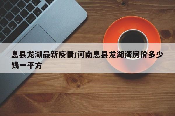 息县龙湖最新疫情/河南息县龙湖湾房价多少钱一平方