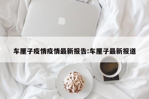车厘子疫情疫情最新报告:车厘子最新报道