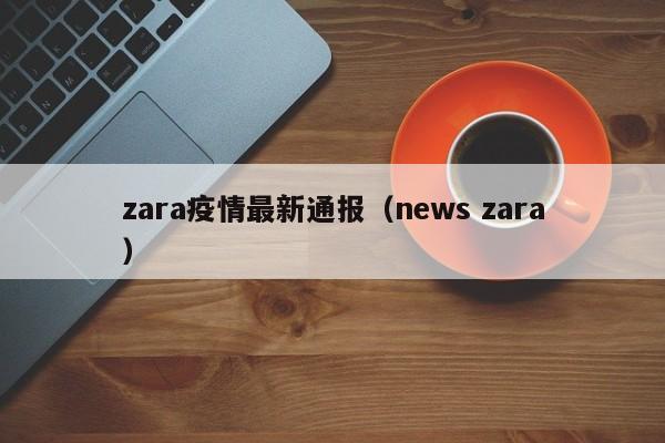 zara疫情最新通报（news zara）