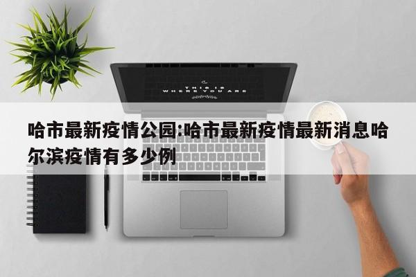 哈市最新疫情公园:哈市最新疫情最新消息哈尔滨疫情有多少例