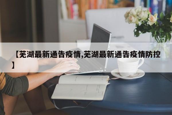 【芜湖最新通告疫情,芜湖最新通告疫情防控】