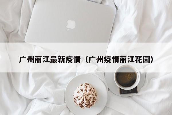 广州丽江最新疫情（广州疫情丽江花园）