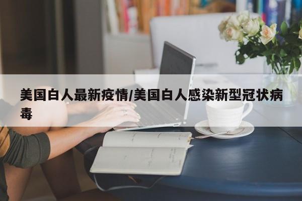 美国白人最新疫情/美国白人感染新型冠状病毒