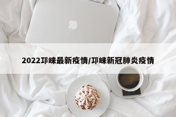 2022邛崃最新疫情/邛崃新冠肺炎疫情