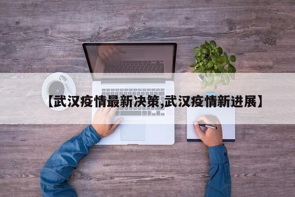 【武汉疫情最新决策,武汉疫情新进展】