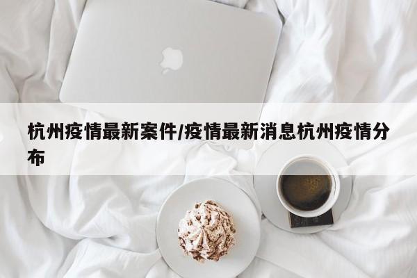 杭州疫情最新案件/疫情最新消息杭州疫情分布