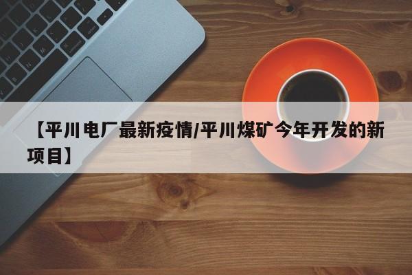 【平川电厂最新疫情/平川煤矿今年开发的新项目】